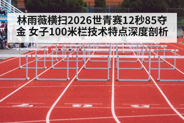 林雨薇横扫2026世青赛12秒85夺金 女子100米栏技术特点深度剖析