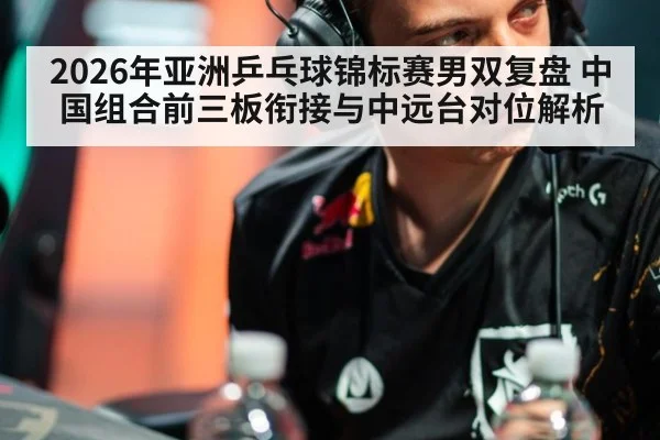 2026年亚洲乒乓球锦标赛男双复盘 中国组合前三板衔接与中远台对位解析